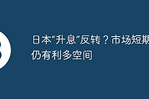 日本“升息”反转?市场短期或仍有利多空间