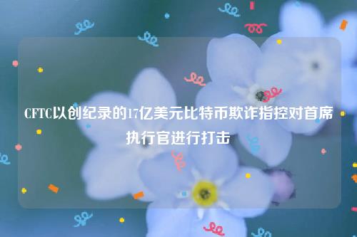 CFTC以创纪录的17亿美元比特币欺诈指控对首席执行官进行打击-第1张图片-欧意交易所